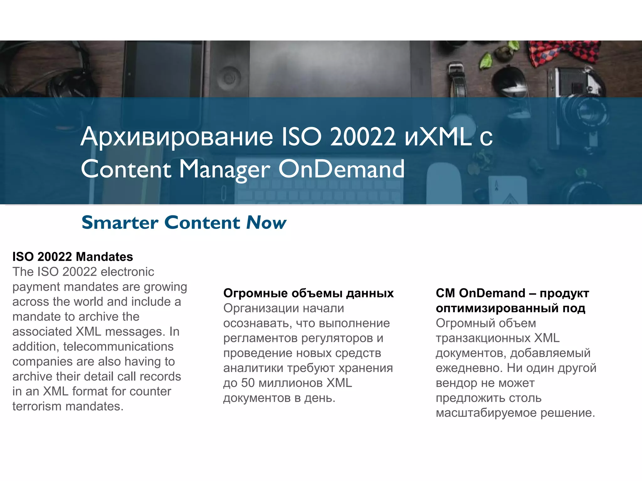 Архивирование ISO 20022 иXML с
Content Manager OnDemand
Архивирование ISO 20022 иXML с
Content Manager OnDemand
Smarter Content Now
Огромные объемы данных
Организации начали
осознавать, что выполнение
регламентов регуляторов и
проведение новых средств
аналитики требуют хранения
до 50 миллионов XML
документов в день.
CM OnDemand – продукт
оптимизированный под
Огромный объем
транзакционных XML
документов, добавляемый
ежедневно. Ни один другой
вендор не может
предложить столь
масштабируемое решение.
ISO 20022 Mandates
The ISO 20022 electronic
payment mandates are growing
across the world and include a
mandate to archive the
associated XML messages. In
addition, telecommunications
companies are also having to
archive their detail call records
in an XML format for counter
terrorism mandates.
 