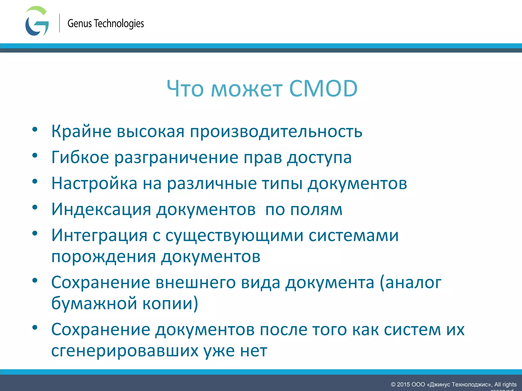 © 2015 ООО «Джинус Технолоджис», All rights
Что может CMOD
• Крайне высокая производительность
• Гибкое разграничение прав доступа
• Настройка на различные типы документов
• Индексация документов по полям
• Интеграция с существующими системами
порождения документов
• Сохранение внешнего вида документа (аналог
бумажной копии)
• Сохранение документов после того как систем их
сгенерировавших уже нет
 