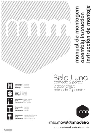 instrucción de montaje
                                                      manual de montagem
                                                      assembly instruction
                                            Bela 2Luna
                                            cômoda portas
           montagem 2 pessoas
           assembly 2 persons
           montaje  2 personas              2 door chest
           tempo 45 minutos
                                            cómoda 2 puertas
           time 45 minutes
           tiempo 45 minutos


           ferramenta chave philips
           tool        philips key
           herramienta llave philips


           ferramenta martelo
           tool        hammer
           herramienta martillo


           ferramenta martelo de borracha
           tool        rubber hammer
           herramienta martilho de goma




Au000000
 