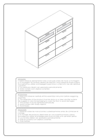 ATENÇÃO
1- Leia e observe atentamente toda a instrução antes de iniciar a montagem.
2- A montagem do produto deverá ser feita em uma superfície limpa e plana.
Aconselhamos utilizar a embalagem para forrar o chão a fim de não danificar
o produto.
3- Os parafusos devem ser apertados periodicamente.
4- Evitar contato com objetos cortantes.
5- Evitar batidas.

ATTENTION
1- Read and observe carefully all the assembly instruction before seggining
assembly.
2- The assembly of the product must be done on a clean and flat surface.
We suggest to use the packaging to cover the floor to avoid damages.
3- The screws must be tightened periodically.
4- Avoid contact with sharp objects.
5- Avoid beats.

ATENCIÓN
1- Observar todas las instrucciones cuidadosamente antes de comenzar el
montaje.
2- El montaje del producto debe estar en una superficie limpia y plana.
Aconsejamos utilizar la embalaje para forrar el suelo a fin de evitar daños.
3- Los tornillos deben ser apretados periódicamente.
4- Evite el contacto con objetos cortantes.
5- Evite batidas
 