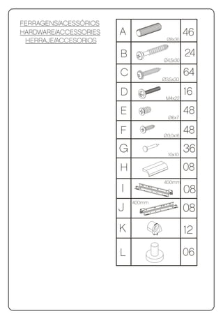 FERRAGENS/ACESSÓRIOS
HARDWARE/ACCESSORIES   A                  46
 HERRAJE/ACCESORIOS                 Ø8x30


                       B                     24
                                   Ø4,5x30

                       C                     64
                                   Ø3,5x30

                       D            M4x22
                                             16
                       E                     48
                                     Ø6x7

                       F           Ø3,0x16
                                             48
                       G             10x10
                                             36
                       H                     08
                                   400mm
                       I                     08
                           400mm
                       J                     08
                       K                     12
                       L                     06
 