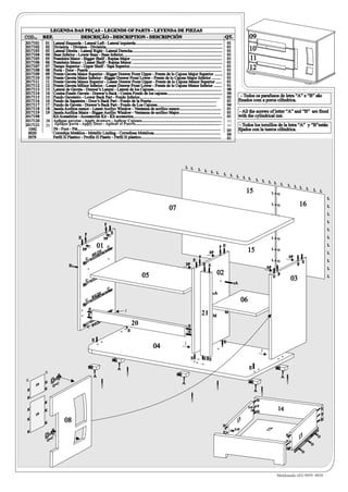LEGENDA DAS PEÇAS - LEGENDS OF PARTS - LEYENDA DE PIEZAS
COD...    REF.        DESCRIÇÃO - DESCRIPTION - DESCRIPCIÓN                                                                                                                 QT.                 09
2017101    01 Lateral Esquerda - Lateral Left - Lateral izquierda.....................................................................................                          01
2017102    02 Divisória - Division - Divisória..................................................................................................................                01
2017103    03 Lateral Direita - Lateral Right - Lateral Derecha........................................................................................                         01              10
2017104    04 Base Inferior - Lower Base - Base Inferior.................................................................................................                       01
2017105    05 Prateleira Maior - Bigger Shelf - Repisa Major .........................................................................................                          01              11
2017106    06 Prateleira Menor - Lesser Shelf - Repisa Menor ........................................................................................                           01
2017107    07 Tampo Superior - Upper Shelf - Tapa Superior..........................................................................................                            01              12
2017108    08 Porta - Door - Puerta ..................................................................................................................................          01
2017109    09 Frente Gaveta Maior Superior - Bigger Drawer Front Upper - Frente de lo Cajone Major Superior ........                                                            01
2017110    10 Frente Gaveta Maior Inferior - Bigger Drawer Front Lower - Frente de lo Cajone Major Inferior .........                                                           01
2017111    11 Frente Gaveta Menor Superior - Lesser Drawer Front Upper - Frente de lo Cajone Menor Superior ......                                                              01
2017112    12 Frente Gaveta MEnor Inferior - Lesser Drawer Front Lower - Frente de lo Cajone Menor Inferior ........                                                            01
2017113    13 Lateral de Gaveta - Drawer’s Lateral - Lateral de los Cajones..................................................................                                   08
2017114    14 Contra-Fundo Gaveta - Drawer’s Back - Contra Fondo de los cajones......................................................                                           04
2017115    15 Fundo Gaveteiro - Lower Back Part - Fondo Inferior...............................................................................                                 02        - Todos os parafusos de letra “A” e “B” são
2017116    16 Fundo da Sapateira - Door’s Back Part - Fondo de la Puerta................................................................                                        01       fixados com a porca cilíndrica.
2017117    17 Fundo de Gaveta - Drawer’s Back Part - Fondo de Los Cajones..........................................................                                             04
2017118    18 Janela Acrílica menor - Lesser Acrilyc Window - Ventanna de acrilico menor.........................................                                               01
2017119    19 Janela Acrílica Maior - Bigger Acrilyc Window - Ventanna de acrilico Major.........................................                                               01       - All the screws of letter “A” and “B” are fixed
2017198       Kit Acessórios - Accessories Kit - Kit accesorios.......................................................................................                          01       with the cylindrical nut.
2017120    20 Aplique gavetas - Apply drawers - Aplicar Cajones..............................................................................                                   01
2017121    21 Aplique porta - Apply Door - Aplicar el Puerto.....................................................................................
                                                                          Puerto..................................................................................              01        - Todos los tornillos de la letra “A” y “B”están
  1042        Pé - Foot - Pié............................................................................................................................................       05       fijados con la tuerca cilíndrica.
  8020        Corrediça Metálica - Metallic Linding - Corredizas Metalicas.................................................................                                     04
 5079         Perfil H Plastico - Profile H Plastic - Perfil H plastico..............................................................................                           01




                                                                                                                                           L L
                                                                                                                                                     L   L     L L
                                                                                                                                                                            L    L    L    L L
                                                                                                                                                                                                       L        L      L L
                                                                                                                                                                                                                                    L   L         L L
                                                                                                                                                                                                                                                            L
                                                                                                                                                                                             15                             L+O
                                                                                                                                                                                                                                                                L   L

                                                                                                                                                                                                                                                                            L
                                                                                                                                                                                                                            L+O                    16                       L
                                                                                                                         07
                                                                                                                                                                                                                            L+O                                             L

                                                                                                                                                                                                                                                                            L
                                                                      F                                                                                                                                                     L+O
                                                                                                                                                                                                               5079                                                         L
                                              F                               E
                                        E                             I+P                                                                                                                                                   L+O                                             L

                                                             01           C                                                                                             F E
                                                                                                                                                                                                                                                                            L
                                            I+P
                                                             0                                                                                                I+P                               15                          L+O
                                                                                                                                                                                                                                                                            L
                                                      8   02
                                              C
                                                                                                                                                     F                                                                                      I+P
                                                                                                                                                 E                                                                          L+O
                                                                                                                                                                                                                                                        E                   L
                               B                                                                                                           I+P           E E                                                                                       F
                                                                          C                                                                                                                                           I+P                                                   L

                                                                                                      05                                                            02                                                      E
                                                                                                                                                                                                                                F                                           L
                                              C                                                                                                                                                                                              03
                                                                                                                                                                                     A
                                                                          C
                                                             0                                                                                                      A
                                                      8   02
                                              C                                                                                                                                            06
                                                  E                                      J
                                                  E                                                                                                      21     M
                                                                                                                                                                            M


                                                  C 8
                                                      0      20                                  20                                         E
                                                                                             E                                              E
                                                      E                                                                                                                     E
                                                                                                                                       J
                                                                                                           04
                                                                                                                                                                                                               J

                                                                              1042                                                               E       E E

                                                  1042                               A                                                                                                          E                            1042
          R                                                                                                                     1042
                                                         A                               T                                                                                                                                          A
R                                                                                                                                                                                               1042
          K         C                                                                                                                  A                                                                                                T
     18          Q+
          K
                                                                  T                                                                                                 T
 K                                                                                                                                                                                                     A
                                                                                                                                                                                                               T
 K
                                                                                                                                                 T                                                     H
          K
                                                                                                                                                                                                           F
 K        K
                                                                                                                                                                                                I+P
                                                                                                                                                                                                       H
                                                                                                                                                                                                                                14                                      H
     19                                                                                                                                                                                                                                                                 F
 K
          K
                           08                                                                                                                                                         13
                                                                                                                                                                                                                                                                        H
                                                                                                                                                                            H
 K
                                                                                                                                                                                     I+P                            17
                                                                                                                                                                            F
                                                                                                                                                                                                                                        H
            Q+
                C                                                                                                                                                                                 C
                                                                                                                                                                                                                                        F
                                                                                                                                                                                                                                                   13               D

                                                                                                                                                                                                                                                                D
                                                                                                                                                                                                                                        H
                                                                                                                                                                                                                                                       D




                                                                                                                                                                                                                                Maldonado (43) 9959 9858
 