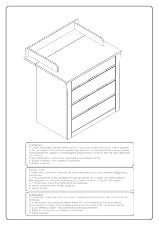 ATENÇÃO
1- Leia e observe atentamente toda a instrução antes de iniciar a montagem.
2- A montagem do produto deverá ser feita em uma superfície limpa e plana.
Aconselhamos utilizar a embalagem para forrar o chão a fim de não danificar
o produto.
3- Os parafusos devem ser apertados periodicamente.
4- Evitar contato com objetos cortantes.
5- Evitar batidas.

ATTENTION
1- Read and observe carefully all the assembly instruction before seggining
assembly.
2- The assembly of the product must be done on a clean and flat surface.
We suggest to use the packaging to cover the floor to avoid damages.
3- The screws must be tightened periodically.
4- Avoid contact with sharp objects.
5- Avoid beats.

ATENCIÓN
1- Observar todas las instrucciones cuidadosamente antes de comenzar el
montaje.
2- El montaje del producto debe estar en una superficie limpia y plana.
Aconsejamos utilizar la embalaje para forrar el suelo a fin de evitar daños.
3- Los tornillos deben ser apretados periódicamente.
4- Evite el contacto con objetos cortantes.
5- Evite batidas
 
