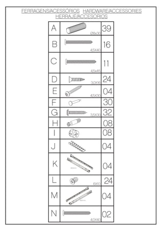 FERRAGENS/ACESSÓRIOS HARDWARE/ACCESSORIES
            HERRAJE/ACCESORIOS

          A                     Ø8x30
                                         39
          B                     4,5X40
                                         16
         C                               11
                                4,5x45

          D                     3,0X16
                                       24
          E                     4,5X30
                                       04
          F                            30
          G                     3,5X30 32

          H                            08
          I                            08
          J                              04

          K     450mm                    04
          L                      6X10    24
          M             450mm
                                         04
          N                            02
                                4,0X40
 