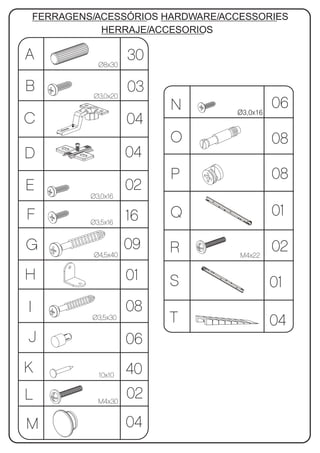 FERRAGENS/ACESSÓRIOS HARDWARE/ACCESSORIES
               HERRAJE/ACCESORIOS

A              Ø8x30
                        30
B            Ø3,0x20
                        03
                             N      Ø3,0x16
                                              06
C                       04
                             O                08
D                       04
                             P                08
E                       02
             Ø3,0x16

F                       16   Q                01
             Ø3,5x16


G                       09   R                02
              Ø4,5x40                M4x22


H                       01   S                01
I                       08
             Ø3,5x30         T                04
J                       06
K              10x10    40
L              M4x30
                        02
M                       04
 