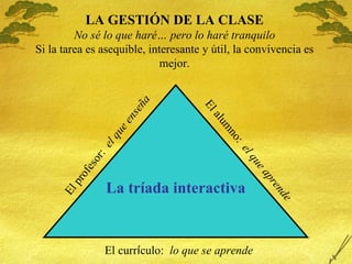 LA GESTI ÓN DE LA CLASE No sé lo que haré… pero lo haré tranquilo Si la tarea es asequible, interesante y útil, la convivencia es mejor. La tr íada interactiva El profesor:  el que enseña El alumno:  el que aprende El curr í culo:  lo que se aprende 