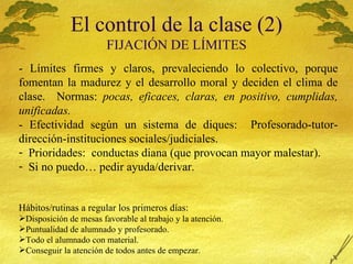 El control de la clase (2) FIJACI Ó N DE L Í MITES - L ímites firmes y claros, prevaleciendo lo colectivo, porque fomentan la madurez y el desarrollo moral y deciden el clima de clase.  Normas:  pocas, eficaces, claras, en positivo, cumplidas, unificadas. - Efectividad según un sistema de diques:  Profesorado-tutor-dirección-instituciones sociales/judiciales. Prioridades:  conductas diana (que provocan mayor malestar). Si no puedo… pedir ayuda/derivar. Hábitos/rutinas a regular los primeros días: Disposición de mesas favorable al trabajo y la atención. Puntualidad de alumnado y profesorado. Todo el alumnado con material. Conseguir la atenci ón de todos antes de empezar. 