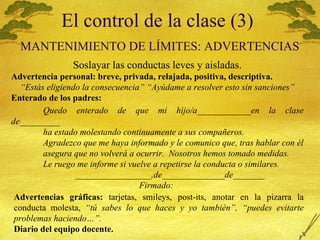 El control de la clase (3)   MANTENIMIENTO  DE L Í MITES: ADVERTENCIAS Soslayar las conductas leves y aisladas. Advertencia personal: breve, privada, relajada, positiva, descriptiva. “ Est ás eligiendo la consecuencia” “Ayúdame a resolver esto sin sanciones” Enterado de los padres: Quedo enterado de que mi hijo/a____________en la clase de_________ ha estado molestando continuamente a sus compañeros. Agradezco que me haya informado y le comunico que, tras hablar con  él asegura que no volverá a ocurrir.  Nosotros hemos tomado medidas. Le ruego me informe si vuelve a repetirse la conducta o similares. _________________,de______________de_______ Firmado: Advertencias gr áficas:  tarjetas, smileys, post-its, anotar en la pizarra la conducta molesta,  “tú sabes lo que haces y yo también”, “puedes evitarte problemas haciendo…”. Diario del equipo docente. 