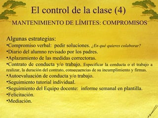 El control de la clase (4)   MANTENIMIENTO  DE L Í MITES: COMPROMISOS Algunas estrategias: Compromiso verbal:  pedir soluciones.  ¿En qu é quieres colaborar? Diario del alumno revisado por los padres. Aplazamiento de las medidas correctoras. Contrato de conducta y/o trabajo.  Especificar la conducta o el trabajo a realizar, la duraci ón del contrato, consecuencias de su incumplimiento y firmas. Autoevaluación de conducta y/o trabajo. Seguimiento tutorial individual. Seguimiento del Equipo docente:  informe semanal en plantilla. Felicitación. Mediación. 