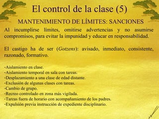 El control de la clase (5)   MANTENIMIENTO  DE L Í MITES: SANCIONES Al incumplirse l ímites, omitirse advertencias y no asumirse compromisos, para evitar la impunidad y educar en responsabilidad. El castigo ha de ser ( Gotzens ): avisado, inmediato, consistente, razonado, formativo. Aislamiento en clase. Aislamiento temporal en sala con tareas. Desplazamiento a una clase de edad distante. Exclusi ón de algunas clases con tareas. Cambio de grupo. Recreo controlado en zona m ás vigilada. Tareas fuera de horario con acompañamiento de los padres. Expulsi ón previa instrucción de expediente disciplinario. 