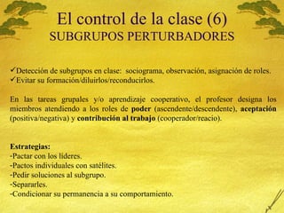 El control de la clase (6) SUBGRUPOS PERTURBADORES Detecci ón de subgrupos en clase:  sociograma, observación, asignación de roles. Evitar su formaci ón/diluirlos/reconducirlos. En las tareas grupales y/o aprendizaje cooperativo, el profesor designa los miembros atendiendo a los roles de  poder  (ascendente/descendente),  aceptación  (positiva/negativa) y  contribución al trabajo  (cooperador/reacio). Estrategias: Pactar con los líderes. Pactos individuales con sat élites. Pedir soluciones al subgrupo. Separarles. Condicionar su permanencia a su comportamiento. 