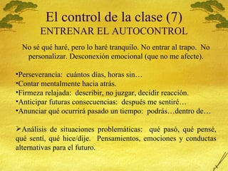 El control de la clase (7) ENTRENAR EL AUTOCONTROL No s é qué haré, pero lo haré tranquilo. No entrar al trapo.  No personalizar. Desconexión emocional (que no me afecte). Perseverancia:  cuántos días, horas sin… Contar mentalmente hacia atrás. Firmeza relajada:  describir, no juzgar, decidir reacción. Anticipar futuras consecuencias:  después me sentiré… Anunciar qué ocurrirá pasado un tiempo:  podrás…dentro de… Análisis de situaciones problemáticas:  qué pasó, qué pensé, qué sentí, qué hice/dije.  Pensamientos, emociones y conductas alternativas para el futuro. 