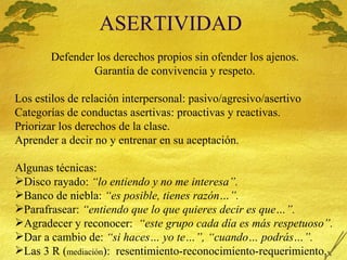 ASERTIVIDAD Defender los derechos propios sin ofender los ajenos. Garant ía de convivencia y respeto. Los estilos de relaci ón interpersonal: pasivo/agresivo/asertivo Categorías de conductas asertivas: proactivas y reactivas. Priorizar los derechos de la clase. Aprender a decir no y entrenar en su aceptación. Algunas técnicas: Disco rayado:  “lo entiendo y no me interesa”. Banco de niebla:  “es posible, tienes razón…”. Parafrasear:  “entiendo que lo que quieres decir es que…”. Agradecer y reconocer:  “este grupo cada día es más respetuoso”. Dar a cambio de:  “si haces… yo te…”, “cuando… podrás…”. Las 3 R ( mediación ):  resentimiento-reconocimiento-requerimiento. 