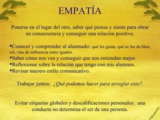 EMPAT Í A Ponerse en el lugar del otro, saber qu é piensa y siente para obrar en consecuencia y conseguir una relación positiva. Conocer y comprender al alumnado:  qu é les gusta, qué se les da bien, rol, vías de influencia entre iguales. Saber c ómo nos ven y conseguir que nos entiendan mejor. Reflexionar sobre la relación que tengo con mis alumnos. Revisar nuestro estilo comunicativo. Trabajar juntos:  ¿Qu é podemos hacer para arreglar esto?. Evitar etiquetas globales y descalificaciones personales:  una conducta no determina el ser de una persona. 