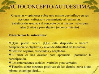 AUTOCONCEPTO/AUTOESTIMA Creencias y opiniones sobre uno mismo que influye en sus acciones, esfuerzo y pensamiento al realizarlas.  Satisfacci ón asociada al concepto de si mismo:  valer para algo (éxito) y para alguien (reconocimiento). Potenciemos la autoestima:   ¿Qu é puede hacer? ¿Qué está dispuesto a hacer?.  Adaptación de objetivos y nivel de dificultad de las tareas. Sentirse seguros, respetados y aceptados. El error es una ocasión para aprender:  potenciar la participación. Los reforzadores sociales -verbales y no verbales-. Tutor ías sobre aspectos positivos de los demás, carta a uno mismo, el amigo ideal…  . 
