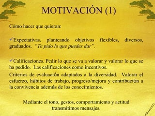 MOTIVACI Ó N (1) C ómo hacer que quieran: Expectativas.  planteando objetivos flexibles, diversos, graduados.  “Te pido lo que puedes dar”. Calificaciones. Pedir lo que se va a valorar y valorar lo que se ha pedido.  Las calificaciones como incentivos. Criterios de evaluaci ó n adaptados a la diversidad.  Valorar el esfuerzo, h á bitos de trabajo, progreso/mejora y contribuci ó n a la convivencia adem á s de los conocimientos. Mediante el tono, gestos, comportamiento y actitud transmitimos mensajes. 