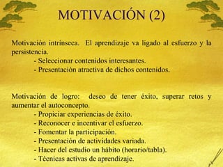 MOTIVACI Ó N (2) Motivaci ón intrínseca.  El aprendizaje va ligado al esfuerzo y la persistencia. - Seleccionar contenidos interesantes. - Presentación atractiva de dichos contenidos. Motivación de logro:  deseo de tener éxito, superar retos y aumentar el autoconcepto. - Propiciar experiencias de éxito. - Reconocer e incentivar el esfuerzo. - Fomentar la participación. - Presentación de actividades variada. - Hacer del estudio un hábito (horario/tabla). - Técnicas activas de aprendizaje. 