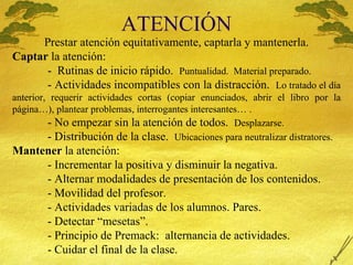 ATENCI Ó N Prestar atenci ón equitativamente, captarla y mantenerla. Captar  la atenci ón: -  Rutinas de inicio rápido.  Puntualidad.  Material preparado. - Actividades incompatibles con la distracción.  Lo tratado el día anterior, requerir actividades cortas (copiar enunciados, abrir el libro por la página…), plantear problemas, interrogantes interesantes… . - No empezar sin la atención de todos.  Desplazarse. - Distribución de la clase.  Ubicaciones para neutralizar distratores. Mantener  la atención: - Incrementar la positiva y disminuir la negativa. - Alternar modalidades de presentación de los contenidos. - Movilidad del profesor. - Actividades variadas de los alumnos. Pares.  - Detectar “mesetas”. - Principio de Premack:  alternancia de actividades. - Cuidar el final de la clase. 