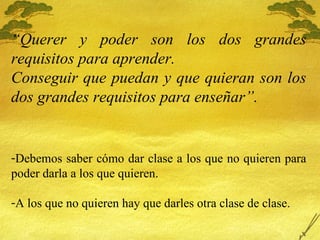 “ Querer y poder son los dos grandes requisitos para aprender.  Conseguir que puedan y que quieran son los dos grandes requisitos para enseñar”. Debemos saber c ómo dar clase a los que no quieren para poder darla a los que quieren. A los que no quieren hay que darles otra clase de clase. 