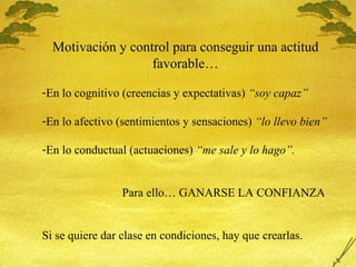 Motivaci ón y control para conseguir una actitud favorable… En lo cognitivo (creencias y expectativas)  “soy capaz” En lo afectivo (sentimientos y sensaciones)  “lo llevo bien” En lo conductual (actuaciones)  “me sale y lo hago”. Para ello… GANARSE LA CONFIANZA Si se quiere dar clase en condiciones, hay que crearlas. 