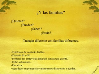 ¿Y las familias? ¿Quieren? ¿Pueden? ¿Saben? ¿Est án? Trabajar diferente con familias diferentes. Tel éfonos de contacto fiables. Citaci ón SI o SI. Preparar las entrevistas dejando constancia escrita. Pedir soluciones. Pluralizar. Agradecer su presencia y mostrarnos dispuestos a ayudar. 