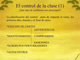 El control de la clase (1) ¿ Qu é  tipo de conflictos nos preocupan? La planificaci ón del control:  antes de empezar el curso, los primeros días, durante y al final de curso. *FIJACIÓN DE LÍMITES ADVERTENCIAS *MANTENIMIENTO  COMPROMISOS   SANCIONES *SUBGRUPOS PERTURBADORES *AUTOCONTROL 