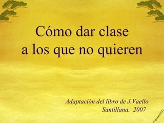 C ómo dar clase a los que no quieren   Adaptación del libro de J.Vaello   Santillana.  2007 