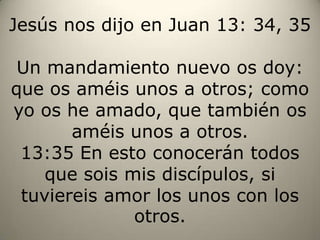 Jesús nos dijo en Juan 13: 34, 35Un mandamiento nuevo os doy: que os améis unos a otros; como yo os he amado, que también os améis unos a otros.13:35 En esto conocerán todos que sois mis discípulos, si tuviereis amor los unos con los otros.