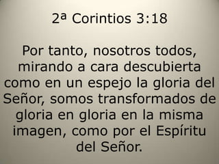2ª Corintios 3:18Por tanto, nosotros todos, mirando a cara descubierta como en un espejo la gloria del Señor, somos transformados de gloria en gloria en la misma imagen, como por el Espíritu del Señor.