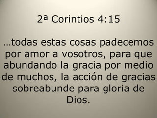 2ª Corintios 4:15…todas estas cosas padecemos por amor a vosotros, para que abundando la gracia por medio de muchos, la acción de gracias sobreabunde para gloria de Dios.