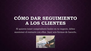 CÓMO DAR SEGUIMIENTO
A LOS CLIENTES
Si quieres tener compradores leales en tu negocio, debes
mantener el contacto con ellos. Aquí seis formas de hacerlo.
 