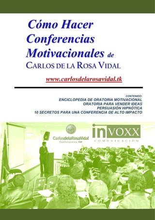 Cómo Hacer
    Conferencias
    Motivacionales de
    CARLOS DE LA ROSA VIDAL
           www.carlosdelarosavidal.tk

                                              CONTENIDO:
                 ENCICLOPEDIA DE ORATORIA MOTIVACIONAL
                            ORATORIA PARA VENDER IDEAS
                                  PERSUASIÓN HIPNÓTICA
      10 SECRETOS PARA UNA CONFERENCIA DE ALTO IMPACTO




 
 