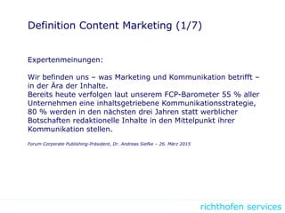 richthofen services
Definition Content Marketing (1/7)
Expertenmeinungen:
Wir befinden uns – was Marketing und Kommunikation betrifft –
in der Ära der Inhalte.
Bereits heute verfolgen laut unserem FCP-Barometer 55 % aller
Unternehmen eine inhaltsgetriebene Kommunikationsstrategie,
80 % werden in den nächsten drei Jahren statt werblicher
Botschaften redaktionelle Inhalte in den Mittelpunkt ihrer
Kommunikation stellen.
Forum Corporate Publishing-Präsident, Dr. Andreas Siefke – 26. März 2015
 