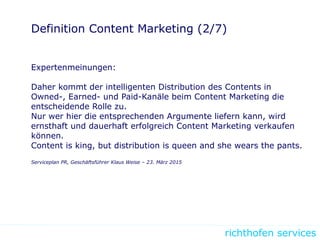 richthofen services
Definition Content Marketing (2/7)
Expertenmeinungen:
Daher kommt der intelligenten Distribution des Contents in
Owned-, Earned- und Paid-Kanäle beim Content Marketing die
entscheidende Rolle zu.
Nur wer hier die entsprechenden Argumente liefern kann, wird
ernsthaft und dauerhaft erfolgreich Content Marketing verkaufen
können.
Content is king, but distribution is queen and she wears the pants.
Serviceplan PR, Geschäftsführer Klaus Weise – 23. März 2015
 