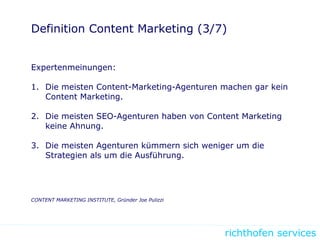 richthofen services
Definition Content Marketing (3/7)
Expertenmeinungen:
1. Die meisten Content-Marketing-Agenturen machen gar kein
Content Marketing.
2. Die meisten SEO-Agenturen haben von Content Marketing
keine Ahnung.
3. Die meisten Agenturen kümmern sich weniger um die
Strategien als um die Ausführung.
CONTENT MARKETING INSTITUTE, Gründer Joe Pulizzi
 