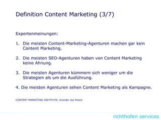 richthofen services
Definition Content Marketing (3/7)
Expertenmeinungen:
1. Die meisten Content-Marketing-Agenturen machen gar kein
Content Marketing.
2. Die meisten SEO-Agenturen haben von Content Marketing
keine Ahnung.
3. Die meisten Agenturen kümmern sich weniger um die
Strategien als um die Ausführung.
4. Die meisten Agenturen sehen Content Marketing als Kampagne.
CONTENT MARKETING INSTITUTE, Gründer Joe Pulizzi
 