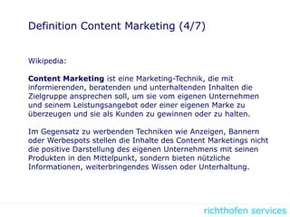 richthofen services
Definition Content Marketing (4/7)
Wikipedia:
Content Marketing ist eine Marketing-Technik, die mit
informierenden, beratenden und unterhaltenden Inhalten die
Zielgruppe ansprechen soll, um sie vom eigenen Unternehmen
und seinem Leistungsangebot oder einer eigenen Marke zu
überzeugen und sie als Kunden zu gewinnen oder zu halten.
Im Gegensatz zu werbenden Techniken wie Anzeigen, Bannern
oder Werbespots stellen die Inhalte des Content Marketings nicht
die positive Darstellung des eigenen Unternehmens mit seinen
Produkten in den Mittelpunkt, sondern bieten nützliche
Informationen, weiterbringendes Wissen oder Unterhaltung.
 