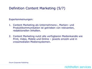 richthofen services
Definition Content Marketing (5/7)
Expertenmeinungen:
1. Content Marketing als Unternehmens-, Marken- und
Produktkommunikation ist getrieben von relevanten,
redaktionellen Inhalten.
2. Content Marketing nutzt alle verfügbaren Medienkanäle wie
Print, Video, Mobile und Online – jeweils einzeln und in
crossmedialen Mediensystemen.
Forum Corporate Publishing
 