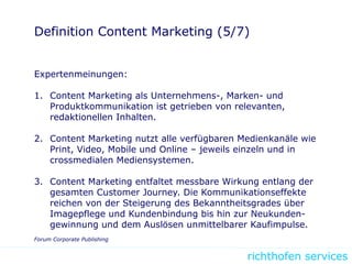 richthofen services
Definition Content Marketing (5/7)
Expertenmeinungen:
1. Content Marketing als Unternehmens-, Marken- und
Produktkommunikation ist getrieben von relevanten,
redaktionellen Inhalten.
2. Content Marketing nutzt alle verfügbaren Medienkanäle wie
Print, Video, Mobile und Online – jeweils einzeln und in
crossmedialen Mediensystemen.
3. Content Marketing entfaltet messbare Wirkung entlang der
gesamten Customer Journey. Die Kommunikationseffekte
reichen von der Steigerung des Bekanntheitsgrades über
Imagepflege und Kundenbindung bis hin zur Neukunden-
gewinnung und dem Auslösen unmittelbarer Kaufimpulse.
Forum Corporate Publishing
 