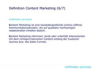 richthofen services
Definition Content Marketing (6/7)
richthofen services:
Content Marketing ist eine kanalübergreifende (online-/offline)
Kommunikationsdisziplin, die auf qualitativ hochwertigen
redaktionellen Inhalten basiert.
Content Marketing informiert, berät oder unterhält Interessenten
mit dem richtigen/relevanten Content entlang der Customer
Journey bzw. des Sales Funnels.
 