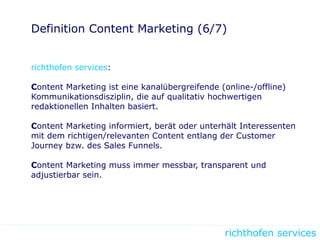 richthofen services
Definition Content Marketing (6/7)
richthofen services:
Content Marketing ist eine kanalübergreifende (online-/offline)
Kommunikationsdisziplin, die auf qualitativ hochwertigen
redaktionellen Inhalten basiert.
Content Marketing informiert, berät oder unterhält Interessenten
mit dem richtigen/relevanten Content entlang der Customer
Journey bzw. des Sales Funnels.
Content Marketing muss immer messbar, transparent und
adjustierbar sein.
 