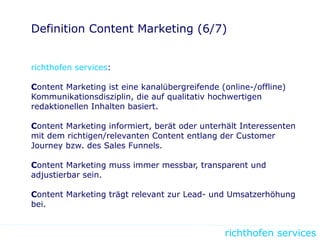 richthofen services
Definition Content Marketing (6/7)
richthofen services:
Content Marketing ist eine kanalübergreifende (online-/offline)
Kommunikationsdisziplin, die auf qualitativ hochwertigen
redaktionellen Inhalten basiert.
Content Marketing informiert, berät oder unterhält Interessenten
mit dem richtigen/relevanten Content entlang der Customer
Journey bzw. des Sales Funnels.
Content Marketing muss immer messbar, transparent und
adjustierbar sein.
Content Marketing trägt relevant zur Lead- und Umsatzerhöhung
bei.
 