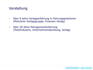 richthofen services
Vorstellung
- Über 9 Jahre Verlagserfahrung in Führungspositionen
(Münchner Verlagsgruppe, Finanzen Verlag)
- Über 20 Jahre Managementerfahrung
(Textilindustrie, Unternehmensberatung, Verlag)
 
