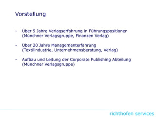 richthofen services
Vorstellung
- Über 9 Jahre Verlagserfahrung in Führungspositionen
(Münchner Verlagsgruppe, Finanzen Verlag)
- Über 20 Jahre Managementerfahrung
(Textilindustrie, Unternehmensberatung, Verlag)
- Aufbau und Leitung der Corporate Publishing Abteilung
(Münchner Verlagsgruppe)
 