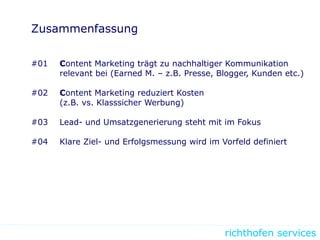 richthofen services
Zusammenfassung
#01 Content Marketing trägt zu nachhaltiger Kommunikation
relevant bei (Earned M. – z.B. Presse, Blogger, Kunden etc.)
#02 Content Marketing reduziert Kosten
(z.B. vs. Klasssicher Werbung)
#03 Lead- und Umsatzgenerierung steht mit im Fokus
#04 Klare Ziel- und Erfolgsmessung wird im Vorfeld definiert
 