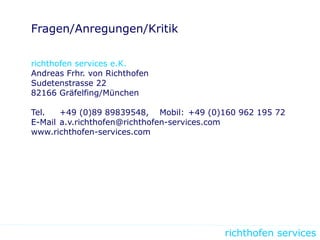 richthofen services
Fragen/Anregungen/Kritik
richthofen services e.K.
Andreas Frhr. von Richthofen
Sudetenstrasse 22
82166 Gräfelfing/München
Tel. +49 (0)89 89839548, Mobil: +49 (0)160 962 195 72
E-Mail a.v.richthofen@richthofen-services.com
www.richthofen-services.com
 