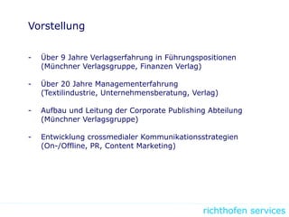 richthofen services
Vorstellung
- Über 9 Jahre Verlagserfahrung in Führungspositionen
(Münchner Verlagsgruppe, Finanzen Verlag)
- Über 20 Jahre Managementerfahrung
(Textilindustrie, Unternehmensberatung, Verlag)
- Aufbau und Leitung der Corporate Publishing Abteilung
(Münchner Verlagsgruppe)
- Entwicklung crossmedialer Kommunikationsstrategien
(On-/Offline, PR, Content Marketing)
 