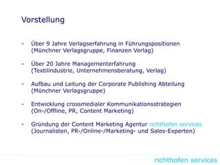 richthofen services
Vorstellung
- Über 9 Jahre Verlagserfahrung in Führungspositionen
(Münchner Verlagsgruppe, Finanzen Verlag)
- Über 20 Jahre Managementerfahrung
(Textilindustrie, Unternehmensberatung, Verlag)
- Aufbau und Leitung der Corporate Publishing Abteilung
(Münchner Verlagsgruppe)
- Entwicklung crossmedialer Kommunikationsstrategien
(On-/Offline, PR, Content Marketing)
- Gründung der Content Marketing Agentur richthofen services
(Journalisten, PR-/Online-/Marketing- und Sales-Experten)
 