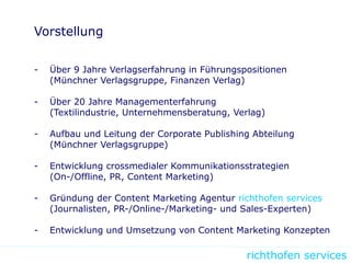 richthofen services
Vorstellung
- Über 9 Jahre Verlagserfahrung in Führungspositionen
(Münchner Verlagsgruppe, Finanzen Verlag)
- Über 20 Jahre Managementerfahrung
(Textilindustrie, Unternehmensberatung, Verlag)
- Aufbau und Leitung der Corporate Publishing Abteilung
(Münchner Verlagsgruppe)
- Entwicklung crossmedialer Kommunikationsstrategien
(On-/Offline, PR, Content Marketing)
- Gründung der Content Marketing Agentur richthofen services
(Journalisten, PR-/Online-/Marketing- und Sales-Experten)
- Entwicklung und Umsetzung von Content Marketing Konzepten
 