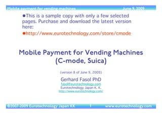 Mobile payment for vending machines                                   June 9, 2009

        This is a sample copy with only a few selected
       pages. Purchase and download the latest version
       here: 
        http://www.eurotechnology.com/store/cmode 



     Mobile Payment for Vending Machines
               (C-mode, Suica)
                           (version 8 of June 9, 2009)     
                           Gerhard Fasol PhD 
                           fasol@eurotechnology.com 
                           Eurotechnology Japan K. K.  
                          http://www.eurotechnology.com/




©2007-2009 Eurotechnology Japan KK             1
             www.eurotechnology.com
 